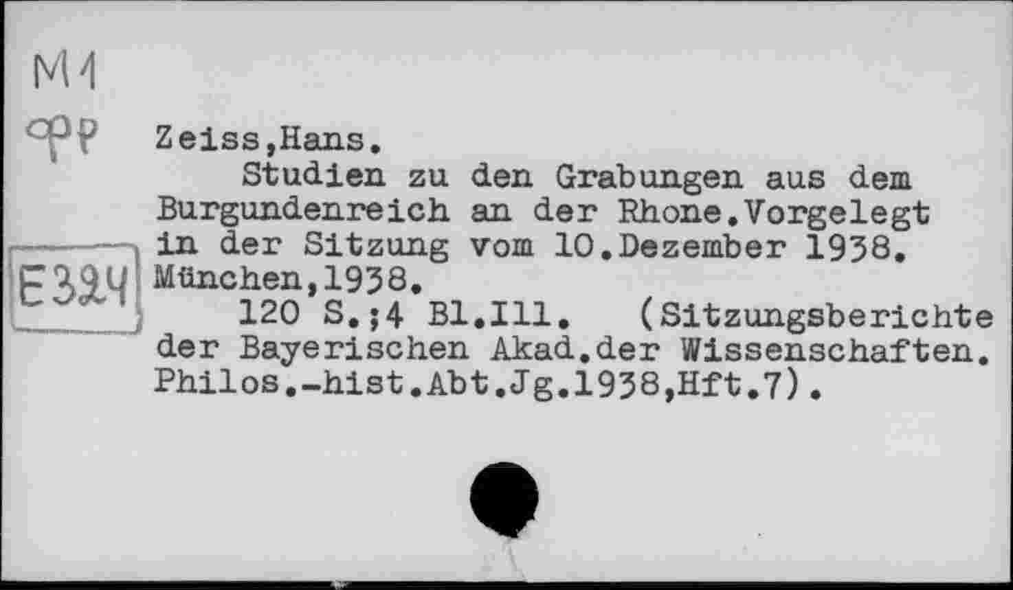 ﻿
ср?
Zeiss,Hans.
Studien zu den Grabungen aus dem Burgundenreich an der Rhone.Vorgelegt in der Sitzung vom 10.Dezember 1938.
P49U München,1938.
120 S.;4 Bl.Ill. (Sitzungsberichte der Bayerischen Akad.der Wissenschaften. Philos.-hist.Abt.Jg.1938,Hft.7).